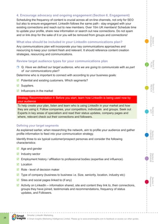 Section1
Introduction
Section6
ENGAGE
Section7
Resources
Section5
CONVERT
Section4
ACT
Section3
REACH
Section2
PLAN
© Smart Insights (Marketing Intelligence) Limited. Please go to www.smartinsights.com to feedback or access our other guides.
Smarter LinkedIn Marketing
!
26
2
4. Encourage advocacy and ongoing engagement (Section 6. Engagement)
Scheduling the frequency of content is crucial across all on-line channels, not only for SEO
but also to ensure engagement. LinkedIn follows the same path - stay engaged with your
existing connections and reach out to new members. Over 10m UK members! Schedule time
to update your profile, share new information or search out new connections. Do not spam
and or link drop for the sake of it or you will be removed from groups and connections!
What else should be included in your LinkedIn communications plan?
Any communications plan will incorporate your key communications approaches and
resourcing to keep your content fresh and relevant. It should reference content creation
strategies, resourcing and communications.
Review target audience types for your communications plan
rr Q. Have we defined our target audience, who we are going to communicate with as part
of our communications plan?
Determine who is important to connect with according to your business goals:
þþ Potential and existing customers. Which segments?
þþ Suppliers.
þþ Influencers in the market
Strategy Recommendation 4	Before you start, learn how LinkedIn is being used now by
your audience
To help create your plan, listen and learn who is using LinkedIn in your market and how
they are using it. Follow companies, your competitors, individuals and groups. Seek out
Experts in key areas of specialism and read their status updates, company pages and
where, relevant check out their connections and followers.
Defining your target segments
As explained earlier, when researching the network, aim to profile your audience and gather
profile information to feed into your communication strategy.
Identify three to six typical customer/prospect personas and consider the following
characteristics:
þþ Age and gender
þþ Industry sector
þþ Employment history / affiliation to professional bodies (expertise and influence).
þþ Location
þþ Role - level of decision maker
þþ Type of company (business to business i.e. Size, seniority, location, industry etc)
þþ Sites and social pages linked to (if any)
þþ Activity on LinkedIn – information shared, site and content they link to, their connections,
groups they have joined, testimonials and recommendations, frequency of status
updates, and Followers.
 