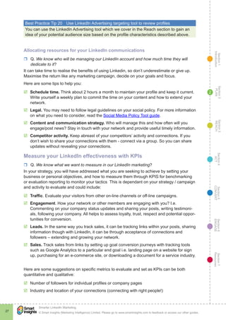 Section1
Introduction
Section6
ENGAGE
Section7
Resources
Section5
CONVERT
Section4
ACT
Section3
REACH
Section2
PLAN
© Smart Insights (Marketing Intelligence) Limited. Please go to www.smartinsights.com to feedback or access our other guides.
Smarter LinkedIn Marketing
!
27
2
Best Practice Tip 20	 Use LinkedIn Advertising targeting tool to review profiles
You can use the LinkedIn Advertising tool which we cover in the Reach section to gain an
idea of your potential audience size based on the profile characteristics described above.
Allocating resources for your LinkedIn communications
rr Q. We know who will be managing our LinkedIn account and how much time they will
dedicate to it?
It can take time to realise the benefits of using Linkedin, so don’t underestimate or give up.
Maximise the return like any marketing campaign, decide on your goals and focus.
Here are some tips to help you:
þþ Schedule time. Think about 2 hours a month to maintain your profile and keep it current.
Write yourself a weekly plan to commit the time on your content and how to extend your
network.
þþ Legal. You may need to follow legal guidelines on your social policy. For more information
on what you need to consider, read the Social Media Policy Tool guide.
þþ Content and communication strategy. Who will manage this and how often will you
engage/post news? Stay in touch with your network and provide useful timely information.
þþ Competitor activity. Keep abreast of your competitors’ activity and connections. If you
don’t wish to share your connections with them - connect via a group. So you can share
updates without revealing your connections.
Measure your LinkedIn effectiveness with KPIs
rr Q. We know what we want to measure in our LinkedIn marketing?
In your strategy, you will have addressed what you are seeking to achieve by setting your
business or personal objectives, and how to measure them through KPIS for benchmarking
or evaluation reporting to monitor your tactics This is dependant on your strategy / campaign
and activity to evaluate and could include:
þþ Traffic. Evaluate your visitors from other on-line channels or off-line campaigns.
þþ Engagement. How your network or other members are engaging with you? I.e.
Commenting on your company status updates and sharing your posts, writing testimoni-
als, following your company. All helps to assess loyalty, trust, respect and potential oppor-
tunities for conversion.
þþ Leads. In the same way you track sales, it can be tracking links within your posts, sharing
information though with LinkedIn, it can be through acceptance of connections and
followers – extending and growing your network.
þþ Sales. Track sales from links by setting up goal conversion journeys with tracking tools
such as Google Analytics to a particular end goal i.e. landing page on a website for sign
up, purchasing for an e-commerce site, or downloading a document for a service industry.
Here are some suggestions on specific metrics to evaluate and set as KPIs can be both
quantitative and qualitative:
þþ Number of followers for individual profiles or company pages
þþ Industry and location of your connections (connecting with right people!)
 