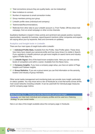 Section1
Introduction
Section6
ENGAGE
Section7
Resources
Section5
CONVERT
Section4
ACT
Section3
REACH
Section2
PLAN
© Smart Insights (Marketing Intelligence) Limited. Please go to www.smartinsights.com to feedback or access our other guides.
Smarter LinkedIn Marketing
!
28
2
þþ Total connections (ensure they are quality leads, can be misleading!)
þþ New invitations to connect.
þþ Number of responses to email connection invites
þþ Group members joining your group
þþ LinkedIn profile views (individual and company)
þþ Testimonials/Recommendations.
þþ Referrals from other sites to your LinkedIn account i.e. From Twitter, Off-line direct mail
campaign, from an email campaign or other on-line channels.
Qualitative feedback is based in Inbox activity and sentiment (are people positive, business
opportunities), requests for business, signal keyword mentions (other companies and experts
are saying about your by keywords, likes and comments on updates).
Analytics and Insight tools in LinkedIn
There are four main types of insight tools within LinkedIn:
þþ 1. Individual Profile Stats. Available from the Profile, View Profile option. These show
how many have viewed your personal profile and how many times it is visible in Search.
If you upgrade to LinkedIn premium you get more insights on search terms and industry
types in Profile Stats Pro.
þþ 2. LinkedIn Signal. One of the least known analytics tools. Here you can view activity
levels of competitors and within a sector. Available from the News menu.
þþ 3. Company Insights. If you have a company page setup, you have an option of Page
Insights and Follower insights.
þþ 4. Group Statistics. If you are a group owner you can find information on the seniority,
location and industry of group members.
Other social media management and monitoring tools can provide more insight, particularly
on status updates. You may know we’re a fan of Hootsuite as a tool that works across all the
main social networks including LinkedIn. It can be used both for individual page measures
and for company page metrics.
Best Practice Tip 21	 Third party tools like Hootsuite can provide insight
Hootsuite can help track individual and company profiles and be used as a ‘listening
strategy’ for your social media.
Here is an idea of the insight available about the company page in Hootsuite.
 