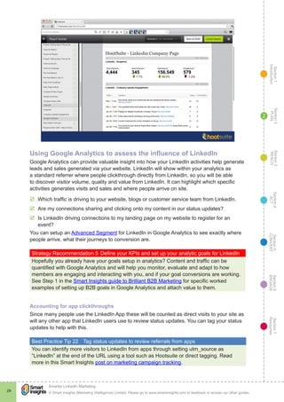 Section1
Introduction
Section6
ENGAGE
Section7
Resources
Section5
CONVERT
Section4
ACT
Section3
REACH
Section2
PLAN
© Smart Insights (Marketing Intelligence) Limited. Please go to www.smartinsights.com to feedback or access our other guides.
Smarter LinkedIn Marketing
!
29
2
Using Google Analytics to assess the influence of LinkedIn
Google Analytics can provide valuable insight into how your LinkedIn activities help generate
leads and sales generated via your website. LinkedIn will show within your analytics as
a standard referrer where people clickthrough directly from LinkedIn, so you will be able
to discover visitor volume, quality and value from LinkedIn. It can highlight which specific
activities generates visits and sales and where people arrive on site.
þþ Which traffic is driving to your website, blogs or customer service team from LinkedIn.
þþ Are my connections sharing and clicking onto my content in our status updates?
þþ Is LinkedIn driving connections to my landing page on my website to register for an
event?
You can setup an Advanced Segment for LinkedIn in Google Analytics to see exactly where
people arrive, what their journeys to conversion are.
Strategy Recommendation 5	Define your KPIs and set up your analytic goals for LinkedIn
Hopefully you already have your goals setup in analytics? Content and traffic can be
quantified with Google Analytics and will help you monitor, evaluate and adapt to how
members are engaging and interacting with you, and if your goal conversions are working.
See Step 1 in the Smart Insights guide to Brilliant B2B Marketing for specific worked
examples of setting up B2B goals in Google Analytics and attach value to them.
Accounting for app clickthroughs
Since many people use the LinkedIn App these will be counted as direct visits to your site as
will any other app that LinkedIn users use to review status updates. You can tag your status
updates to help with this.
Best Practice Tip 22	 Tag status updates to review referrals from apps
You can identify more visitors to LinkedIn from apps through setting utm_source as
“LinkedIn” at the end of the URL using a tool such as Hootsuite or direct tagging. Read
more in this Smart Insights post on marketing campaign tracking.
 