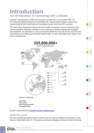 Section1
Introduction
Section6
ENGAGE
Section7
Resources
Section5
CONVERT
Section4
ACT
Section3
REACH
Section2
PLAN
© Smart Insights (Marketing Intelligence) Limited. Please go to www.smartinsights.com to feedback or access our other guides.
Smarter LinkedIn Marketing
!
3
Introduction
An introduction to marketing with LinkedIn
LinkedIn®
was launched in 2003 and has grown so that now, over ten years later, it is
the undisputed global professional networking site. It gives opportunities to connect and
communicate for both individuals and businesses across more than 200 countries.
The chart below shows the reasons why we’ve written this guide. If you’re involved in busi-
ness-to-business marketing, LinkedIn is now a vital way of communicating with prospects
and customers. It’s attractive as a low cost channel where the only cost can be your time and
commitment, but it offers paid promotion opportunities. It’s also essential to your career if you
work in business too.
Source: Latest data from LinkedIn Investor relations page.
About this guide
We have created this guide to help you both if you are new to LinkedIn as a business, or are
trying to make better use of it. This guide summarises strategies and tips on how to maximize
 