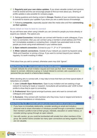 Section1
Introduction
Section6
ENGAGE
Section7
Resources
Section5
CONVERT
Section4
ACT
Section3
REACH
Section2
PLAN
© Smart Insights (Marketing Intelligence) Limited. Please go to www.smartinsights.com to feedback or access our other guides.
Smarter LinkedIn Marketing
!
32
3
þþ 5. Regularly post your own status updates. If you share valuable content and opinions
it will be shared and this can encourage people to find out more about you. Sharing of
profile updates is also possible for company pages.
þþ 6. Asking questions and sharing content in Groups. Readers of your comments may want
to connect to receive your updates if you show you are a useful source of knowledge.
þþ 7. Following companies, especially popular sites like media sites and then commenting
on their updates.
Some detail on how to best to connect
As you will have seen when using LinkedIn you can connect to people you know already or
expand you network. The options are:
þþ 1. Targeted Connection. Individuals can connect with friends or work colleagues. If you
have no connection, then you can connect using a member’s email address and if this
isn’t immediately available or contacting them. LinkedIn has automated tools to invite
people you know using email addresses in your address book.
þþ 2. Open network connection. Connect to your 1st
, 2nd
or 3rd
connections
þþ 3. Wider network connections. Outside of your network you search by keyword using
‘Skills and Expertise’ or joining a Group. If you want to connect beyond your network
regularly, it’s worth investing in InMail.
Think about how you ask to connect, otherwise users may click “Ignore”.
Best Practice Tip 24	 Don’t connect using the default message
LinkedIn defaults the email invitation request and most use that. Don’t. Instead, give a
reason to connect, reference a group or mutual interest to connect, ask a question or be
personal like you would in a face-to-face meeting.
When deciding who to connect with, it may help to know that there are three typical styles of
networkers on LinkedIn:
þþ 1. Lion: LinkedIn Open Networkers. Open to any invitation and are seeking a huge
network for looking for leads or research. Consultants will sometimes add “LION’ to their
profile to show they’re open to connecting.
þþ 2. Professional. More typical amongst business users who want to connect with
colleagues and suppliers.
þþ 3. Exclusive. Only connect with members who they know, trust or respect and tends to
be via recommendations or introductions.
Best Practice Tip 25	 Connect with people you don’t know outside of your network
þþ If you have no immediate relationship, consider sending an email and include a
personal note to share information or introduce yourself through a connection. (research
their member’s profile to look at their groups, interests, education or career history), or
consider joining a group through an open network.
þþ Use with caution, as you could be bombarded with emails from other members of the
group. Be careful! Some consider too many open connections as being negative if they
are not valuable.
 
