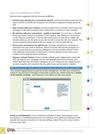 Section1
Introduction
Section6
ENGAGE
Section7
Resources
Section5
CONVERT
Section4
ACT
Section3
REACH
Section2
PLAN
© Smart Insights (Marketing Intelligence) Limited. Please go to www.smartinsights.com to feedback or access our other guides.
Smarter LinkedIn Marketing
!
33
3
Ideas on managing your contacts
Here are some suggestions that we have found effective:
þþ Continuously develop your connections network, using the techniques above and the
search function to identify key companies and members to approach through groups as
well.
þþ Stay in touch with your contacts. It’s easy to forget! Once connected, send a thank you
message or a fact about yourself, send a useful link to a resource, or ask a question
þþ Be selective with your connections – quality is important. Try not to be in a situation
where you have to remove a connection. If this happens, then Remove in Connections
via the ‘Remove connections’ in the top right hand corner and they will be notified. Be
invisible whilst you are doing this as you will not wish to share this with your network. This
can be avoided by being selective who you accept as it can be embarrassing.
þþ Ensure your connections are right for you: Consider uploading your prospects or
customers from your email or electronic device to connect with and ask yourself if you
wish to connect with all your previous colleagues or former education friends? There
is the Webmail import function to allow you to view the people you know who are on
LinkedIn and be selective about connecting.
þþ Tag your contacts feature: As your Linkedin network grows, tagging each contact will
help you organise your messages and be more targeted when communicating. Your
default automatic tags will include colleagues. You can create your own categories such
as leads, suppliers and customers that are useful to you and by location, industry.
Best Practice Tip 26	 Tag your connections to support your communications and workflow
The LinkedIn tagging feature is great for contact management. You filter your connections
based on Tag and send a message to those with a specific tag. Unfortunately this is limited
to 50 contacts currently - worth bearing in mind before you tag many people.
A note on confidentiality: If your connections comprise of clients and prospects or you
are working in a confidential service such as a Solicitors, then update your settings so Only
yourself can see your connections. In account settings, Select ‘Only you’ so your contacts
can’t see each other.
 