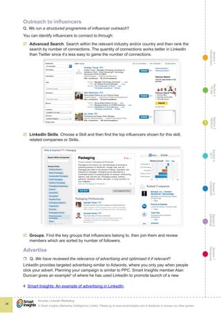 Section1
Introduction
Section6
ENGAGE
Section7
Resources
Section5
CONVERT
Section4
ACT
Section3
REACH
Section2
PLAN
© Smart Insights (Marketing Intelligence) Limited. Please go to www.smartinsights.com to feedback or access our other guides.
Smarter LinkedIn Marketing
!
34
3
Outreach to influencers
Q. We run a structured programme of influencer outreach?
You can identify influencers to connect to through:
þþ Advanced Search. Search within the relevant industry and/or country and then rank the
search by number of connections. The quantity of connections works better in LinkedIn
than Twitter since it’s less easy to game the number of connections.
þþ LinkedIn Skills. Choose a Skill and then find the top influencers shown for this skill,
related companies or Skills.
þþ Groups. Find the key groups that influencers belong to, then join them and review
members which are sorted by number of followers.
Advertise
rr Q. We have reviewed the relevance of advertising and optimised it if relevant?
LinkedIn provides targeted advertising similar to Adwords, where you only pay when people
click your advert. Planning your campaign is similar to PPC. Smart Insights member Alan
Duncan gives an example4
of where he has used LinkedIn to promote launch of a new
4  Smart Insights: An example of advertising in LinkedIn.
 