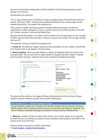 Section1
Introduction
Section6
ENGAGE
Section7
Resources
Section5
CONVERT
Section4
ACT
Section3
REACH
Section2
PLAN
© Smart Insights (Marketing Intelligence) Limited. Please go to www.smartinsights.com to feedback or access our other guides.
Smarter LinkedIn Marketing
!
35
3
service for recruitment professionals and they wanted to build brand awareness and get
signups to the service.
He describes the results as:
“For an approximate spend of £3000 per month we yielded sales of £30,000 direct from the
adverts. We drove 1500 + screened and qualified individuals to the landing pages via the
targeted advertising”. He explains the approach as:
“We used the LinkedIn advertising system to target professional buyers, working for
organisations of 500 employees or more, in sectors where we currently operate, in the USA,
UK, Canada, Australia, India and the Middle East.
We saw that 85,000 people on Linkedin met this criteria. So to control spend we set a budget
of $200 maximum spend per day with a maximum cost per click of $20. The average cost per
click was $7”.
The steps for running a LinkedIn Ad campaign are:
1. Create ad. You define an image, heading and ad description for your creative. Simple! But
don’t forget to test as we explain in the tips below.
2. Select targeting. There are eight different LinkedIn ad targeting criteria as shown in the
example below. You can see how it’s really powerful to target by job title, location, industry,
level of position and age - useful for more senior positions if budgets are limited!
The advert will be visible on the pages of those professionals who fit the criteria. Groups
related to specific interests can give more specific targeting too.
Best Practice Tip 27	 Consider targeting by Group
Groups targeting enables you to target more specific interests than the role and company.
Review groups which existing customers tend to use and then use these for targeting. You
can try creating a separate campaign just based on Group to test out effectiveness.
3. Measure. LinkedIn will tell you about click volume, but not click quality, so it’s essential
to check that you’re meeting your goals by using campaign tracking tags as described in the
section at the end of the Plan.
Here are some more tips for LinkedIn advertising5
:
5  Smart Insights: LinkedIn Advertising tips
 