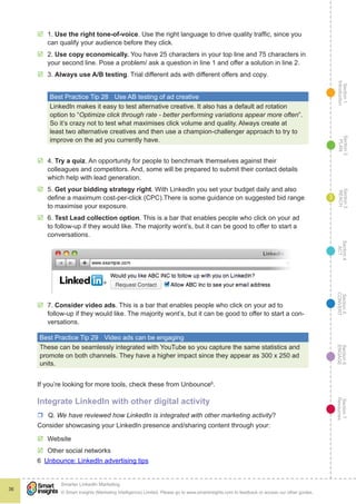 Section1
Introduction
Section6
ENGAGE
Section7
Resources
Section5
CONVERT
Section4
ACT
Section3
REACH
Section2
PLAN
© Smart Insights (Marketing Intelligence) Limited. Please go to www.smartinsights.com to feedback or access our other guides.
Smarter LinkedIn Marketing
!
36
3
þþ 1. Use the right tone-of-voice. Use the right language to drive quality traffic, since you
can qualify your audience before they click.
þþ 2. Use copy economically. You have 25 characters in your top line and 75 characters in
your second line. Pose a problem/ ask a question in line 1 and offer a solution in line 2.
þþ 3. Always use A/B testing. Trial different ads with different offers and copy.
Best Practice Tip 28	 Use AB testing of ad creative
LinkedIn makes it easy to test alternative creative. It also has a default ad rotation
option to “Optimize click through rate - better performing variations appear more often”.
So it’s crazy not to test what maximises click volume and quality. Always create at
least two alternative creatives and then use a champion-challenger approach to try to
improve on the ad you currently have.
þþ 4. Try a quiz. An opportunity for people to benchmark themselves against their
colleagues and competitors. And, some will be prepared to submit their contact details
which help with lead generation.
þþ 5. Get your bidding strategy right. With LinkedIn you set your budget daily and also
define a maximum cost-per-click (CPC).There is some guidance on suggested bid range
to maximise your exposure.
þþ 6. Test Lead collection option. This is a bar that enables people who click on your ad
to follow-up if they would like. The majority wont’s, but it can be good to offer to start a
conversations.
þþ 7. Consider video ads. This is a bar that enables people who click on your ad to
follow-up if they would like. The majority wont’s, but it can be good to offer to start a con-
versations.
Best Practice Tip 29	 Video ads can be engaging
These can be seamlessly integrated with YouTube so you capture the same statistics and
promote on both channels. They have a higher impact since they appear as 300 x 250 ad
units.
If you’re looking for more tools, check these from Unbounce6
.
Integrate LinkedIn with other digital activity
rr Q. We have reviewed how LinkedIn is integrated with other marketing activity?
Consider showcasing your LinkedIn presence and/sharing content through your:
þþ Website
þþ Other social networks
6  Unbounce: LinkedIn advertising tips
 