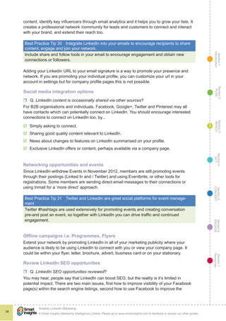 Section1
Introduction
Section6
ENGAGE
Section7
Resources
Section5
CONVERT
Section4
ACT
Section3
REACH
Section2
PLAN
© Smart Insights (Marketing Intelligence) Limited. Please go to www.smartinsights.com to feedback or access our other guides.
Smarter LinkedIn Marketing
!
38
3
content, identify key influencers through email analytics and it helps you to grow your lists. It
creates a professional network /community for leads and customers to connect and interact
with your brand, and extend their reach too.
Best Practice Tip 30	 Integrate LinkedIn into your emails to encourage recipients to share
content, engage and join your network.
Include share and follow tools in your email to encourage engagement and obtain new
connections or followers.
Adding your Linkedin URL to your email signature is a way to promote your presence and
network. If you are promoting your individual profile, you can customize your url in your
account in settings but for company profile pages this is not possible.
Social media integration options
rr Q. LinkedIn content is occasionally shared via other sources?
For B2B organisations and individuals, Facebook, Google+, Twitter and Pinterest may all
have contacts which can potentially connect on LinkedIn. You should encourage interested
connections to connect on LinkedIn too, by...
þþ Simply asking to connect.
þþ Sharing good quality content relevant to LinkedIn.
þþ News about changes to features on LinkedIn summarised on your profile.
þþ Exclusive LinkedIn offers or content, perhaps available via a company page.
Networking opportunities and events
Since LinkedIn withdrew Events in November 2012, members are still promoting events
through their postings (Linked In and / Twitter) and using Eventbrite, or other tools for
registrations. Some members are sending direct email messages to their connections or
using Inmail for a ‘more direct’ approach.
Best Practice Tip 31	 Twitter and LinkedIn are great social platforms for event manage-
ment
Twitter #hashtags are used extensively for promoting events and creating conversation
pre-and post an event, so together with LinkedIn you can drive traffic and continued
engagement.
Offline campaigns i.e. Programmes, Flyers
Extend your network by promoting LinkedIn in all of your marketing publicity where your
audience is likely to be using LinkedIn to connect with you or view your company page. It
could be within your flyer, letter, brochure, advert, business card or on your stationary.
Review LinkedIn SEO opportunities
rr Q. LinkedIn SEO opportunities reviewed?
You may hear, people say that LinkedIn can boost SEO, but the reality is it’s limited in
potential impact. There are two main issues, first how to improve visibility of your Facebook
page(s) within the search engine listings, second how to use Facebook to improve the
 