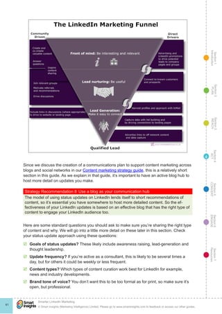 Section1
Introduction
Section6
ENGAGE
Section7
Resources
Section5
CONVERT
Section4
ACT
Section3
REACH
Section2
PLAN
© Smart Insights (Marketing Intelligence) Limited. Please go to www.smartinsights.com to feedback or access our other guides.
Smarter LinkedIn Marketing
!
41
4
Since we discuss the creation of a communications plan to support content marketing across
blogs and social networks in our Content marketing strategy guide, this is a relatively short
section in this guide. As we explain in that guide, it’s important to have an active blog hub to
host more detail on updates you make.
Strategy Recommendation 8	Use a blog as your communication hub
The model of using status updates on LinkedIn lends itself to short recommendations of
content, so it’s essential you have somewhere to host more detailed content. So the ef-
fectiveness of your LinkedIn updates is based on an effective blog that has the right type of
content to engage your LinkedIn audience too.
Here are some standard questions you should ask to make sure you’re sharing the right type
of content and why. We will go into a little more detail on these later in this section. Check
your status update approach using these questions:
þþ Goals of status updates? These likely include awareness raising, lead-generation and
thought leadership.
þþ Update frequency? If you’re active as a consultant, this is likely to be several times a
day, but for others it could be weekly or less frequent.
þþ Content types? Which types of content curation work best for LinkedIn for example,
news and industry developments.
þþ Brand tone of voice? You don’t want this to be too formal as for print, so make sure it’s
open, but professional.
 