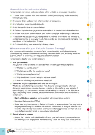 Section1
Introduction
Section6
ENGAGE
Section7
Resources
Section5
CONVERT
Section4
ACT
Section3
REACH
Section2
PLAN
© Smart Insights (Marketing Intelligence) Limited. Please go to www.smartinsights.com to feedback or access our other guides.
Smarter LinkedIn Marketing
!
42
4
Ideas on interaction and content sharing
Here are eight more ideas on tools available within LinkedIn to encourage interaction:
þþ 1. Share status updates from your member’s profile (and company profile if relevant)
linking to your blog.
þþ 2. Like and Share updates from other members or companies.
þþ 3. Link to other content outside LinkedIn.
þþ 4. Ask for questions or recommendations.
þþ 5. Follow companies to engage with a wider network to keep abreast of developments.
þþ 6. Update videos and Slideshares on your profile, to engage and share your expertise.
þþ 7. Research the groups who your competitors or potential connections are affiliated to,
and consider joining to open your reach. We describe tips for creating and managing your
own Group in the final section, Engage.
þþ 8. Continue building your network by following others
Where to start with your Linkedin Content Strategy?
Your communications strategy, consists of your content strategy and follows the same
planning as any other social media or marketing communications plan, to clearly define its
purpose, choice of channel(s) and frequency of communication
Here are some tips for your content strategy:
þþ Plan your content:
Ask yourself some questions and consider how you can apply it to your profile:
yy 1. What do you want to share?
yy 2. What’s important for the people you know?
yy 3. What’s your area of expertise?
yy 4. Why should they connect with you and vice versa?
yy 5. How can you integrate your online presence?.
þþ Define the purpose of content and who will manage it:
What is the aim of sharing your content ? I.e. if you’re writing articles for others or
delivering presentations, mention them on LinkedIn to drive traffic to your website. If
guest blogging, do the same and ensure the link takes your network to the right place
If you are posting status updates, what would interest your network and share other’s
content too?.
yy Don’t add tedious updates: some update it with meaningless content.
yy Use clear Calls-to-action (CTAs).
yy Share your blog from website or Twitter to LinkedIn to wider audience. You may have a
very targeted strategy but it needs the time and commitment to really be effective – so
consider who will write your content and respond where appropriate and how will all of
your staff perhaps be trained, to support your objectives?
þþ Decide where to engage:
yy Assess the LinkedIn tools, decide which fit your goal and research your members to
see where you can engage with them effectively. There are many tools so be good at
 