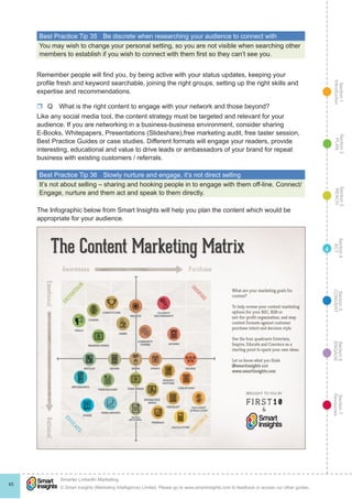 Section1
Introduction
Section6
ENGAGE
Section7
Resources
Section5
CONVERT
Section4
ACT
Section3
REACH
Section2
PLAN
© Smart Insights (Marketing Intelligence) Limited. Please go to www.smartinsights.com to feedback or access our other guides.
Smarter LinkedIn Marketing
!
45
4
Best Practice Tip 35	 Be discrete when researching your audience to connect with
You may wish to change your personal setting, so you are not visible when searching other
members to establish if you wish to connect with them first so they can’t see you.
Remember people will find you, by being active with your status updates, keeping your
profile fresh and keyword searchable, joining the right groups, setting up the right skills and
expertise and recommendations.
rr Q  What is the right content to engage with your network and those beyond?
Like any social media tool, the content strategy must be targeted and relevant for your
audience. If you are networking in a business-business environment, consider sharing
E-Books, Whitepapers, Presentations (Slideshare),free marketing audit, free taster session,
Best Practice Guides or case studies. Different formats will engage your readers, provide
interesting, educational and value to drive leads or ambassadors of your brand for repeat
business with existing customers / referrals.
Best Practice Tip 36	 Slowly nurture and engage, it’s not direct selling
It’s not about selling – sharing and hooking people in to engage with them off-line. Connect/
Engage, nurture and them act and speak to them directly.
The Infographic below from Smart Insights will help you plan the content which would be
appropriate for your audience.
 