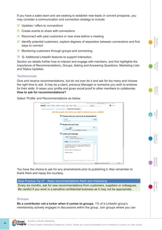 Section1
Introduction
Section6
ENGAGE
Section7
Resources
Section5
CONVERT
Section4
ACT
Section3
REACH
Section2
PLAN
© Smart Insights (Marketing Intelligence) Limited. Please go to www.smartinsights.com to feedback or access our other guides.
Smarter LinkedIn Marketing
!
46
4
If you have a sales team and are seeking to establish new leads or convert prospects, you
may consider a communication and connection strategy to include:
þþ Updates / offers to connections
þþ Create events to share with connections
þþ Reconnect with past customers or new ones before a meeting
þþ Identify potential customers, explore degrees of separation between connections and find
ways to connect
þþ Monitoring customers through groups and connecting.
rr Q. Additional LinkedIn features to support interaction.
Section six details further how to interact and engage with members, and this highlights the
importance of Recommendations, Groups, Asking and Answering Questions, Marketing Lists
and Status Updates.
Testimonials
Give and receive recommendations, but do not over do it and ask for too many and choose
the right time to ask. It may be a client, previous Manager or someone you wish to endorse
for their skills. It raises your profile and gives social proof to other members to collaborate.
How to ask for recommendations?
Select ‘Profile’ and Recommendations as below:
You have the choice to ask for any amendments prior to publishing it. Also remember to
thank them and repay the courtesy.
Best Practice Tip 37	 Keep recommendations fresh and interesting
Every six months, ask for new recommendations from customers, suppliers or colleagues.
Be careful if you work in a sensitive confidential business as it may not be appropriate.
Groups
Be a contributor not a lurker when it comes to groups. 1% of a Linkedin group’s
membership actively engages in discussions within the group. Join groups where you can
 
