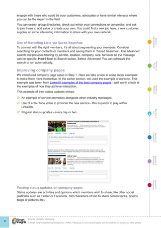 Section1
Introduction
Section6
ENGAGE
Section7
Resources
Section5
CONVERT
Section4
ACT
Section3
REACH
Section2
PLAN
© Smart Insights (Marketing Intelligence) Limited. Please go to www.smartinsights.com to feedback or access our other guides.
Smarter LinkedIn Marketing
!
47
4
engage with those who could be your customers, advocates or have similar interests where
you can be the expert in the field.
You can search group directories, check out which your connections or competitor, and ask
to join those to add value or create your own. You could find a new job here, a new customer,
supplier or some interesting information to share with your own network.
Use of Marketing Lists via Saved Searches
To connect with the right members, it’s all about segmenting your members. Consider
searching for your contacts or members and saving them in ‘Saved Searches’. The advanced
search tool provides filtering by job title, location, company, size, turnover so the message
can be specific. How? Next to Search button, Select ‘Advanced’ You can schedule the
search to run automatically.
Improving company pages
We introduced company page setup in Step 1. Here we take a look at some more examples
to make them more interactive. In the earlier section, we used the example of Aurecon. This
example was taken from LinkedIn examples of the best company pages - well worth a look at
the examples of how they achieve interaction.
This example of their status updates shows:
þþ An example of service promotion alongside other industry messages.
þþ Use of a YouTube video to promote the new service - this expands to play within
LinkedIn.
þþ Regular status updates - every day or two.
Posting status updates on company pages
Status updates are activities and opinions which members wish to share, like other social
platforms such as Twitter or Facebook. 599 characters of text to share content (links, photos,
blogs or pictures etc).
 