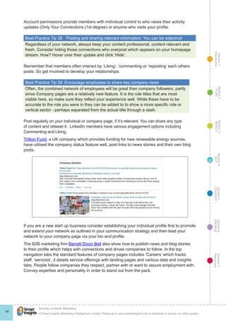 Section1
Introduction
Section6
ENGAGE
Section7
Resources
Section5
CONVERT
Section4
ACT
Section3
REACH
Section2
PLAN
© Smart Insights (Marketing Intelligence) Limited. Please go to www.smartinsights.com to feedback or access our other guides.
Smarter LinkedIn Marketing
!
48
4
Account permissions provide members with individual control to who views their activity
updates (Only Your Connections (1st degree) or anyone who visits your profile.
Best Practice Tip 38	 Posting and sharing relevant information. You can be selective!
Regardless of your network, always keep your content professional, content relevant and
fresh. Consider hiding those connections who overpost which appears on your homepage
stream. How? Hover over their update and click ‘Hide’.
Remember that members often interact by ‘Liking’, ‘commenting or ‘reposting’ each others
posts. So get involved to develop your relationships.
Best Practice Tip 39  Encourage employees to share key company news
Often, the combined network of employees will be great than company followers, partly
since Company pages are a relatively new feature. It is the role titles that are most
visible here, so make sure they reflect your experience well. While these have to be
accurate to the role you were in they can be added to to show a more specific role or
vertical sector - perhaps separated from the actual title through a dash.
Post regularly on your individual or company page, if it’s relevant. You can share any type
of content and retweet it. LinkedIn members have various engagement options including
Commenting and Liking.
Trillion Fund, a UK company which provides funding for new renewable energy sources,
have utilised the company status feature well, post links to news stories and their own blog
posts.
If you are a new start up business consider establishing your individual profile first to promote
and extend your network as outlined in your communication strategy and then lead your
network to your company page via your bio and profile.
The B2B marketing firm Barrett Dixon Bell also show how to publish news and blog stories
to their profile which helps with connections and drives companies to follow. In the top
navigation tabs the standard features of company pages includes ‘Careers’ which tracks
staff, ‘services’, it details service offerings with landing pages and various data and insights
tabs. People follow companies they respect, partner with or want to secure employment with.
Convey expertise and personality in order to stand out from the pack.
 
