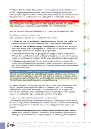 Section1
Introduction
Section6
ENGAGE
Section7
Resources
Section5
CONVERT
Section4
ACT
Section3
REACH
Section2
PLAN
© Smart Insights (Marketing Intelligence) Limited. Please go to www.smartinsights.com to feedback or access our other guides.
Smarter LinkedIn Marketing
!
5
What are the benefits of Linkedin for individuals and companies?
In Step 1 we get straight into the practical details of how to best setup individual and
company profile pages. Since it takes time to setup these profiles and even more to maintain
them, this is time you could use elsewhere we have to look at the benefits and our aims.
Strategy Recommendation 1	Define the benefits of putting more time into LinkedIn
You are likely to be convincing yourself and others on putting more time into LinkedIn to
help a company and employees, so you need to be armed with the benefits.
Here is a summary of some of the key features of LinkedIn and the benefits they bring.
Benefits of individual LinkedIn use
Take a look at these benefits, are you making the most of them?
þþ 1. Showcase your personality and career achievements through your profile. This
can help gain new positions and depending on your role, generate new business.
þþ 2. Showcase your knowledge through status updates. If you share help information
and advice through status updates posted to LinkedIn this can again help develop your
career or gain awareness and leads for a B2B organisation.
þþ 3. Connect with others who can grow your knowledge or lead to new business.
Through the search functions, status updates and Groups you can connect with experts,
employees and companies to network with for career opportunities and personal growth.
þþ 4. Access new job openings. You read status updates and email notifications from
groups and individuals about the latest news, ‘shakers and movers’, new job opportuni-
ties, profile changes i.e. skills, expertise, bio, Company’s post their jobs in the careers tab
on their company page.
Best Practice Tip 1  Get more involved to benefit most
The real benefits of LinkedIn are attained through engaging with other users: offering an
opinion, recommendations and solid advice such as links to resources or sharing network-
ing opportunities. LinkedIn shouldn’t be about broadcasting your products or services and
hard-selling your business although some users get this wrong.
As LinkedIn specialists, Jan Vermieren and Beri Verdonck said in their interview with Smart
Insights, “Although some people think LinkedIn is a sales tool, for us it is a networking
platform to start and maintain relationships”. They describe it as a tool to support the
business goal, whether it’s sales, relationship building or networking and adds value to a
company to help target the right people to connect with to fit their goal.
The benefits of LinkedIn for promoting your business?
There are many ways of using LinkedIn which support your company goals. We will explore
this more in Step 2 on LinkedIn Strategy. As a starter, here are 10 company benefits of using
LinkedIn which you can use to make the case to your colleagues for more resource for
LinkedIn.
þþ 1. Increase awareness of your brand and services through social media amplifi-
cation. As for other social networks, awareness is mainly raised through Amplification
where your network connections share your updates. In LinkedIn, you have the benefit
 
