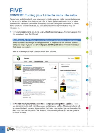 Section1
Introduction
Section6
ENGAGE
Section7
Resources
Section5
CONVERT
Section4
ACT
Section3
REACH
Section2
PLAN
© Smart Insights (Marketing Intelligence) Limited. Please go to www.smartinsights.com to feedback or access our other guides.
Smarter LinkedIn Marketing
!
5151
5
FIVE
CONVERT: Turning your LinkedIn leads into sales
As you build and interact with your network on LinkedIn, you can make your contacts aware
of the products and services that you can offer to them. So the relationship turns to sales
opportunities. It’s classic permission marketing - contacts have given permission to contact
them, which you should not abuse, but can use to recommend products they may be
interested in.
rr 1. Feature recommend products on a LinkedIn company page. Company pages offer
this opportunity free. Don’t forget!
Best Practice Tip 40	 Feature recommendations on your products on company page
Many don’t take advantage of the opportunities to list products and services on their
company page. If you do use product pages, don’t forget to solicit reviews which could
help boost conversion.
Here is an example of how Aurecon shows their services.
rr 2. Promote newly launched products or campaigns using status updates. These
can be referenced in both individual pages and company profiles. These promotions will
be more effective if you also share content that helps your contact learn and develop. So
don’t post them too frequently. The Aurecon video campaign in the Act section gives an
example of these.
 