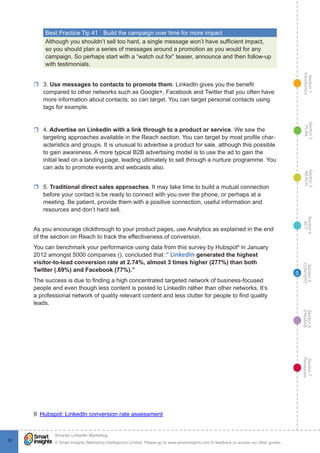 Section1
Introduction
Section6
ENGAGE
Section7
Resources
Section5
CONVERT
Section4
ACT
Section3
REACH
Section2
PLAN
© Smart Insights (Marketing Intelligence) Limited. Please go to www.smartinsights.com to feedback or access our other guides.
Smarter LinkedIn Marketing
!
5252
5
Best Practice Tip 41	 Build the campaign over time for more impact
Although you shouldn’t sell too hard, a single message won’t have sufficient impact,
so you should plan a series of messages around a promotion as you would for any
campaign. So perhaps start with a “watch out for” teaser, announce and then follow-up
with testimonials.
rr 3. Use messages to contacts to promote them. LinkedIn gives you the benefit
compared to other networks such as Google+, Facebook and Twitter that you often have
more information about contacts, so can target. You can target personal contacts using
tags for example.
rr 4. Advertise on LinkedIn with a link through to a product or service. We saw the
targeting approaches available in the Reach section. You can target by most profile char-
acteristics and groups. It is unusual to advertise a product for sale, although this possible
to gain awareness. A more typical B2B advertising model is to use the ad to gain the
initial lead on a landing page, leading ultimately to sell through a nurture programme. You
can ads to promote events and webcasts also.
rr 5. Traditional direct sales approaches. It may take time to build a mutual connection
before your contact is be ready to connect with you over the phone, or perhaps at a
meeting. Be patient, provide them with a positive connection, useful information and
resources and don’t hard sell.
As you encourage clickthrough to your product pages, use Analytics as explained in the end
of the section on Reach to track the effectiveness of conversion.
You can benchmark your performance using data from this survey by Hubspot9
in January
2012 amongst 5000 companies (), concluded that :” LinkedIn generated the highest
visitor-to-lead conversion rate at 2.74%, almost 3 times higher (277%) than both
Twitter (.69%) and Facebook (77%).”
The success is due to finding a high concentrated targeted network of business-focused
people and even though less content is posted to LinkedIn rather than other networks, It’s
a professional network of quality relevant content and less clutter for people to find quality
leads.
9  Hubspot: LinkedIn conversion rate assessment
 