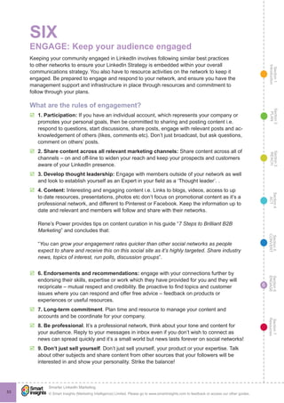 Section1
Introduction
Section6
ENGAGE
Section7
Resources
Section5
CONVERT
Section4
ACT
Section3
REACH
Section2
PLAN
© Smart Insights (Marketing Intelligence) Limited. Please go to www.smartinsights.com to feedback or access our other guides.
Smarter LinkedIn Marketing
!
53
6
SIX
ENGAGE: Keep your audience engaged
Keeping your community engaged in LinkedIn involves following similar best practices
to other networks to ensure your LinkedIn Strategy is embedded within your overall
communications strategy. You also have to resource activities on the network to keep it
engaged. Be prepared to engage and respond to your network, and ensure you have the
management support and infrastructure in place through resources and commitment to
follow through your plans.
What are the rules of engagement?
þþ 1. Participation: If you have an individual account, which represents your company or
promotes your personal goals, then be committed to sharing and posting content i.e.
respond to questions, start discussions, share posts, engage with relevant posts and ac-
knowledgement of others (likes, comments etc). Don’t just broadcast, but ask questions,
comment on others’ posts.
þþ 2. Share content across all relevant marketing channels: Share content across all of
channels – on and off-line to widen your reach and keep your prospects and customers
aware of your LinkedIn presence.
þþ 3. Develop thought leadership: Engage with members outside of your network as well
and look to establish yourself as an Expert in your field as a ‘Thought leader’. .
þþ 4. Content: Interesting and engaging content i.e. Links to blogs, videos, access to up
to date resources, presentations, photos etc don’t focus on promotional content as it’s a
professional network, and different to Pinterest or Facebook. Keep the information up to
date and relevant and members will follow and share with their networks.
Rene’s Power provides tips on content curation in his guide “7 Steps to Brilliant B2B
Marketing” and concludes that:
“You can grow your engagement rates quicker than other social networks as people
expect to share and receive this on this social site as it’s highly targeted. Share industry
news, topics of interest, run polls, discussion groups”.
þþ 6. Endorsements and recommendations: engage with your connections further by
endorsing their skills, expertise or work which they have provided for you and they will
recipricate – mutual respect and credibility. Be proactive to find topics and customer
issues where you can respond and offer free advice – feedback on products or
experiences or useful resources.
þþ 7. Long-term commitment. Plan time and resource to manage your content and
accounts and be coordinate for your company.
þþ 8. Be professional. It’s a professional network, think about your tone and content for
your audience. Reply to your messages in inbox even if you don’t wish to connect as
news can spread quickly and it’s a small world but news lasts forever on social networks!
þþ 9. Don’t just sell yourself. Don’t just sell yourself, your product or your expertise. Talk
about other subjects and share content from other sources that your followers will be
interested in and show your personality. Strike the balance!
 