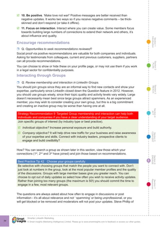 Section1
Introduction
Section6
ENGAGE
Section7
Resources
Section5
CONVERT
Section4
ACT
Section3
REACH
Section2
PLAN
© Smart Insights (Marketing Intelligence) Limited. Please go to www.smartinsights.com to feedback or access our other guides.
Smarter LinkedIn Marketing
!
54
6
þþ 10. Be positive. ‘Make love not war!’ Positive messages are better received than
negative updates. It works two ways so if you receive negative comments – be thick-
skinned and don’t respond (or take it offline).
þþ 11. Focus on interaction. Interact where you can create value. Some members focus
towards building large numbers of connections to extend their network and others, it’s
about influence and quality.
Encourage recommendations
rr Q. Opportunities to seek recommendations reviewed?
Social proof via positive recommendations are valuable for both companies and individuals.
Asking for testimonials from colleagues, current and previous customers, suppliers, partners
can all provide recommendations.
You can choose to show or hide these on your profile page, or may not use them if you work
in a legal sector for confidentiality purposes.
Interacting through Groups
rr Q. Review membership and interaction in LinkedIn Groups.
You should join groups since they are an informal way to find new contacts and show your
expertise, particularly since LinkedIn closed down the Question feature in 2012. However,
you should use groups wisely, since their topic quality and activity levels vary widely. Large
doesn’t necessarily mean best since large groups attract spammers. As an experienced
member, you may wish to consider creating your own group, but this is a big commitment
and creating an inactive group may be worse than having one at all.
Strategy Recommendation 9	Targeted Group membership and interaction can help both
individuals and companies if you have a clear understanding of your target audience.
Join specific groups of interest (by industry type or best practice).
þþ Individual objective? Increase personal exposure and build authority.
þþ Company objective? It will help drive new traffic for your business and raise awareness
of your expertise and skills. Connect with industry leaders, prospective clients to
engage and build credibility?
How? You can search a group as shown later in this section, view those which your
connections (1st
, 2nd
and 3rd
have joined) and join those based on recommendations.
Best Practice Tip 42	 Choose your groups carefully
Be selective with choosing groups that match the people you want to connect with. Don’t
just look at numbers in the group, look at the most popular member profiles and the quality
of the discussions. Groups with large member bases give you greater reach. You can
choose to opt out of daily updates so select how often you wish to receive activity updates.
Rather than joining too many groups (the maximum is 50!) you should commit the time to
engage in a few, most relevant groups.
The questions are always asked about how often to engage in discussions or post
information - it’s all about relevance and not ‘ spamming’ or being unprofessional, or you
will get blocked or be removed and moderators will not post your updates. Steve Phillip of
 