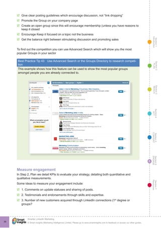 Section1
Introduction
Section6
ENGAGE
Section7
Resources
Section5
CONVERT
Section4
ACT
Section3
REACH
Section2
PLAN
© Smart Insights (Marketing Intelligence) Limited. Please go to www.smartinsights.com to feedback or access our other guides.
Smarter LinkedIn Marketing
!
56
6
þþ Give clear posting guidelines which encourage discussion, not “link dropping”
þþ Promote the Group on your company page
þþ Create an open group since this will encourage membership (unless you have reasons to
keep it closed
þþ Encourage Keep it focused on a topic not the business
þþ Get the balance right between stimulating discussion and promoting sales
To find out the competition you can use Advanced Search which will show you the most
popular Groups in your sector
Best Practice Tip 43	 Use Advanced Search or the Groups Directory to research competi-
tion
This example shows how this feature can be used to show the most popular groups
amongst people you are already connected to.
Measure engagement
In Step 2, Plan we detail KPIs to evaluate your strategy, detailing both quantitative and
qualitative measurements.
Some ideas to measure your engagement include:
þþ 1. Comments on update statuses and sharing of posts.
þþ 2. Testimonials and endorsements through skills and expertise.
þþ 3. Number of new customers acquired through LinkedIn connections (1st
degree or
groups?
 