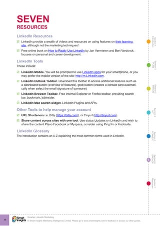 Section1
Introduction
Section6
ENGAGE
Section7
Resources
Section5
CONVERT
Section4
ACT
Section3
REACH
Section2
PLAN
© Smart Insights (Marketing Intelligence) Limited. Please go to www.smartinsights.com to feedback or access our other guides.
Smarter LinkedIn Marketing
!
58
6
SEVEN
RESOURCES
LinkedIn Resources
þþ LinkedIn provide a wealth of videos and resources on using features on their learning
site, although not the marketing techniques!
þþ Free online book on How to Really Use LinkedIn by Jan Vermieren and Bert Verdonck.
focuses on personal and career development.
LinkedIn Tools
These include:
þþ LinkedIn Mobile. You will be prompted to use LinkedIn apps for your smartphone, or you
may prefer the mobile version of the site: http://m.LinkedIn.com.
þþ LinkedIn Outlook Toolbar. Download this toolbar to access additional features such as
a dashboard button (overview of features), grab button (creates a contact card automati-
cally when select the email signature of someone)
þþ LinkedIn Browser Toolbar. Free internal Explorer or Firefox toolbar, providing search
bar, bookmark, jobinsider.
þþ LinkedIn Mac search widget. LinkedIn Plugins and APIs.
Other Tools to help manage your account
þþ URL Shorteners i.e. Bitly (https://bitly.com/), or Tinyurl (http://tinyurl.com).
þþ Share content across sites with one tool: Use status Updates on LinkedIn and wish to
share the content Plaxo Facebook or Myspace, consider using Ping.fm or Hootsuite.
LinkedIn Glossary
The introduction contains an A-Z explaining the most common terms used in LinkedIn.
 