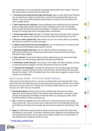 Section1
Introduction
Section6
ENGAGE
Section7
Resources
Section5
CONVERT
Section4
ACT
Section3
REACH
Section2
PLAN
© Smart Insights (Marketing Intelligence) Limited. Please go to www.smartinsights.com to feedback or access our other guides.
Smarter LinkedIn Marketing
!
6
that amplification can be increased by employees sharing within their network. There are
also opportunities to connect with key influencers.
þþ 2. Increase brand awareness through advertising. Again, as with other social networks
you can advertise to make your brand more visible and encourage clickthrough to your
website. There are fantastic targeting options based on industry, role and location and
even LinkedIn Groups.
þþ 3. Gain leads for your business. Using amplification and advertising you can generate
leads by integrating LinkedIn with your content marketing on your site. For example,
Smart Insights advertise their planning templates in LinkedIn in some countries linking
through to a landing page which encourages Basic membership.
þþ 4. Encourage online sales. Although a “soft-sale” approach works best, within company
pages you can feature your products and services openly linking through to your site.
þþ 5. Use as a sales support tool. Sales teams can use it to increase sales by connecting
with previous customers and other key leads.
þþ 6. Obtain testimonials and recommendations. You can enhance your company profile
by gaining recommendations about specific services.
þþ 7. Develop thought leadership. You can raise the profile and reputation of your
B2B brand by starting and contributing to discussions in Groups and commenting on
individuals’ status updates.
þþ 8. Gain referrals. As with face-to-face business networking you can source new leads
and expand your reach through obtaining introductions and referrals.
þþ 9. Undertake market research. You can gain more insight into sector, products, services
or brand and access /engage in hot topic discussions to raise your profile.
þþ 10. Recruit new employees. Through the ‘careers tab’ in the company page and status
notifications as people change their jobs. 50% of Fortune 100 companies hire their staff
through this network1
. 60% of members log in from home which suggests its value to both
company and individuals.
Quick Jargon Guide - An A-Z of LinkedIn features
These are the main features that you can use on LinkedIn that we will describe later in this
guide. Note that some features you may have heard about have been withdrawn by LinkedIn
that you may not be aware of (*). Review which of these LinkedIn features you use, to see
how you can make more use of LinkedIn.
rr Activity Broadcast. Activity shared on your LinkedIn page and viewed by others,
depending on the settings chosen. This includes group membership, comments, profile
changes and application downloads. It will show when you change your profile, make
recommendations or follow companies, etc.
rr Ads. LinkedIn has targeted ads which enable you to post pay-per-click ads to target
users by their role. They can be text ads or video ads which can be AB tested to find the
most effective ad creative and message. We discuss best practice for advertising in Step
3.
rr Apps (*). Applications were provided as options to share your content from other sites
seamlessly on your profile. The Amazon reading list app, Slideshare and Wordpress blog
sharing tools were the best known. Apps are no longer available, but a similar feature is
now available when editing the profile summary.
1  Simply Zesty: LinkedIn Facts
 