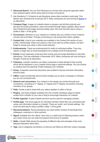 Section1
Introduction
Section6
ENGAGE
Section7
Resources
Section5
CONVERT
Section4
ACT
Section3
REACH
Section2
PLAN
© Smart Insights (Marketing Intelligence) Limited. Please go to www.smartinsights.com to feedback or access our other guides.
Smarter LinkedIn Marketing
!
7
rr Advanced Search. You can find influencers to connect with using this approach rather
than standard search which works best for known connections.
rr Ask Questions (*). A feature to ask Questions where other members could reply. This
feature was removed end of January 2013. Many companies are now turning to Quora as
an alternative.
rr Company Page. A page on LinkedIn where a company can list their products and
services and share promotions, news and content through Status updates. More recent
than Facebook brand pages and less widely used. We cover the best way to setup a
profile in Step 1 of the guide.
rr Connections. Members in your network on LinkedIn who you invited or have invited to
connect with and follow. Through connecting you will receive their status updates.
rr Contact info. Links to your websites are available in the Contact Info section of your
profile. Unfortunately, these now require a click to be seen by profile viewers, but don’t
forget to include your sites or other social networks.
rr Endorsements. These are endorsements for skills on individual profiles. They only
require a single click so recommendations are a deeper level of endorsement.
rr Events. Event organisers could post their events and encourage attendees to note their
attendance. This was withdrawn in November 2012. Many companies are now turning to
Google+ Events as an alternative.
rr Followers. LinkedIn members can follow companies to keep abreast of their activity
which will be displayed in your LinkedIn Home page in personal settings. You can choose
to unfollow them by selecting ‘Profile Following’ and ‘Unfollow’.
rr Group. A separate community discussion area created to discuss and share information
around a topic.
rr InMail. A paid membership service which enables you to send a message to members
you are not connected with.
rr Network and connections. Your network is the people you contact through your
connections, consisting of 1st
degree, 2nd
degree and 3rd
degree connections including
members of our groups.
rr Polls. Create a poll to share with your status updates or within a Group.
rr Plugins. Use these widgets available from the LinkedIn developer page to embed
content from LinkedIn on your site or blog to encourage interaction on LinkedIn.
rr Profile organiser. A paid LinkedIn premium service used for managing contacts.
rr Profile page. The home page for an individual member where they can summarise their
career and information shared on LinkedIn. There are ‘public’ and ‘private settings’. We
cover the best way to setup a profile in Step 1 of the guide.
rr Recommendations. Recommendations are short written reviews of individuals from
colleagues, customers or other partners.
rr Signal. Available from the “More” menu this is a useful tool for following streams within
your sector since you can select by keyword and source of updates.
rr Skills. LinkedIn Skills shows the popularity of different roles and examples of the most
followed networkers within them.
rr Tags. Use to categorise connections, so that you can follow-up with them using a message.
 