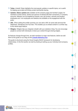 Section1
Introduction
Section6
ENGAGE
Section7
Resources
Section5
CONVERT
Section4
ACT
Section3
REACH
Section2
PLAN
© Smart Insights (Marketing Intelligence) Limited. Please go to www.smartinsights.com to feedback or access our other guides.
Smarter LinkedIn Marketing
!
8
rr Today. LinkedIn Today highlights the most popular updates on specific topics, so is useful
for keeping up-to-date and finding content worthwhile sharing.
rr Updates. Status updates are available via the company page and member’s pages, for
members to share advice, stories and opinions of interest with their connections. In company
accounts, followers can be targeted by Industry, size, job function, seniority and location,
employees and / non employees and statistics are available on the engagement with the
posts.
rr URL. When editing the profile summary you can add a URL for some web services like
Slideshare, Wordpress and YouTube. This enables you to embed content in a similar way
to the retired apps feature.
rr Widgets. Widgets help you integrate LinkedIn with your website or blog. You can encourage
people to connect with individuals or share your content through sharing widgets.
As features change through time, we alert members to major new features, before we add
them to this guide on our blog via the LinkedIn Marketing Hub.
The guide is structured using the Smart Insights RACE framework for developing
relationships. In the first section we start by looking at setting up your individual and company
profiles.
 