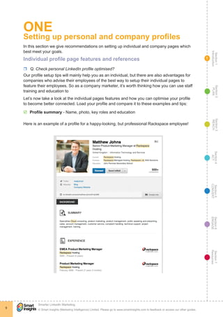 Section1
Introduction
Section6
ENGAGE
Section7
Resources
Section5
CONVERT
Section4
ACT
Section3
REACH
Section2
PLAN
© Smart Insights (Marketing Intelligence) Limited. Please go to www.smartinsights.com to feedback or access our other guides.
Smarter LinkedIn Marketing
!
9
1
ONE
Setting up personal and company profiles
In this section we give recommendations on setting up individual and company pages which
best meet your goals.
Individual profile page features and references
rr Q. Check personal LinkedIn profile optimised?
Our profile setup tips will mainly help you as an individual, but there are also advantages for
companies who advise their employees of the best way to setup their individual pages to
feature their employees. So as a company marketer, it’s worth thinking how you can use staff
training and education to
Let’s now take a look at the individual pages features and how you can optimise your profile
to become better connected. Load your profile and compare it to these examples and tips:
þþ Profile summary - Name, photo, key roles and education
Here is an example of a profile for a happy-looking, but professional Rackspace employee!
 