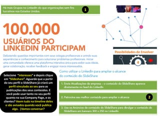 1
2
Possibilidades de Envolver
4
Selecione “interesses” e depois clique
em “Slideshare”. Aguarde que a partir
do seu perfil o SlideShare já criará um
perfil vinculado ao seu para as
publicações dos seus conteúdos. E
você pode usar tanto no seu perfil
quanto na sua Company Page, e os
clientes? Veem tudo na timeline deles
e são avisados quando você publica
algo. |Vamos conversar?
 