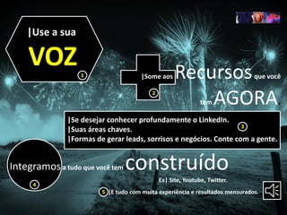 |Use a sua
VOZ |Some aos Recursosque você
tem AGORA.
|Se desejar conhecer profundamente o LinkedIn.
|Suas áreas chaves.
|Formas de gerar leads, sorrisos e negócios. Conte com a gente.
|E tudo com muita experiência e resultados mensurados.
Integramosa tudo que você tem construído
Ex| Site, Youtube, Twitter.
1
2
3
4
5
 