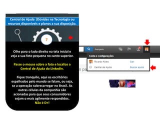 Olhe para o lado direito na tela inicial e
veja a sua foto pequena no canto superior.
Passe o mouse sobre a foto e localize a
Central de Ajuda do LinkedIn.
Fique tranquilo, aqui os escritórios
espalhados pelo mundo se falam, ou seja,
se a operação sobrecarregar no Brasil. As
outras células da companhia são
acionadas para que seus consumidores
sejam o mais agilmente respondidos.
Não é D+!
Central de Ajuda |Dúvidas na Tecnologia ou
recursos disponíveis e planos a sua disposição.
7
 