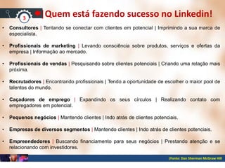 |Fonte: Dan Sherman McGraw Hill
|Quem está fazendo sucesso no Linkedin!
• Consultores | Tentando se conectar com clientes em potencial | Imprimindo a sua marca de
especialista.
• Profissionais de marketing | Levando consciência sobre produtos, serviços e ofertas da
empresa | Informação ao mercado.
• Profissionais de vendas | Pesquisando sobre clientes potenciais | Criando uma relação mais
próxima.
• Recrutadores | Encontrando profissionais | Tendo a oportunidade de escolher o maior pool de
talentos do mundo.
• Caçadores de emprego | Expandindo os seus círculos | Realizando contato com
empregadores em potencial.
• Pequenos negócios | Mantendo clientes | Indo atrás de clientes potenciais.
• Empresas de diversos segmentos | Mantendo clientes | Indo atrás de clientes potenciais.
• Empreendedores | Buscando financiamento para seus negócios | Prestando atenção e se
relacionando com investidores.
3
 