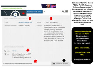 Direcionamento para
site via seu Perfil
|Informações e
palavras chaves
trabalhando
24 horas para você.
|Seja Encontrado.
|Personalize a sua
URL.
Acompanhe as setas.
Direcionamento para site |1|
4
Selecione “Perfil” e depois
“Editar Perfil”, clique em
“Informações de contato”,
logo abaixo do seu número
de conexões. Lembre-se:
Desative o botão “Deseja
notificar a sua rede?”,
clique em “não”. Para
alterarações clique em não,
publicações clique em
“sim”.
1
 