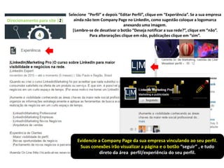 Direcionamento para site |2|
4
Evidencie a Company Page da sua empresa vinculando ao seu perfil.
Suas conexões irão visualizar a página e o botão “seguir” , e tudo
direto da área perfil/experiência do seu perfil.
Selecione “Perfil” e depois “Editar Perfil”, clique em “Experiência”. Se a sua empresa
ainda não tem Company Page no LinkedIn, como sugestão coloque a logomarca
anexando uma imagem.
|Lembre-se de desativar o botão “Deseja notificar a sua rede?”, clique em “não”.
Para alterarações clique em não, publicações clique em “sim”.
 