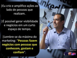 |Eu crio e amplifico ações ao
lado de pessoas que
realizam.
|É possível gerar visibilidade
e negócios em um curto
espaço de tempo.
|Lembre-se da máxima do
marketing: “Pessoas fazem
negócios com pessoas que
conhecem, gostam e
confiam”.
Ricardo Alves
 