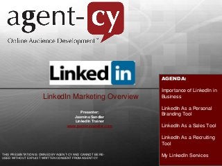 AGENDA:
Importance of LinkedIn in
Business
LinkedIn As a Personal
Branding Tool
LinkedIn As a Sales Tool
LinkedIn As a Recruiting
Tool
My LinkedIn Services
LinkedIn Marketing Overview
Presenter:
Jasmine Sandler
LinkedIn Trainer
www.jasminesandler.com
THIS PRESENTATION IS OWNED BY AGENT-CY AND CANNOT BE RE-
USED WITHOUT EXPLICIT WRITTEN CONSENT FROM AGENT-CY
 