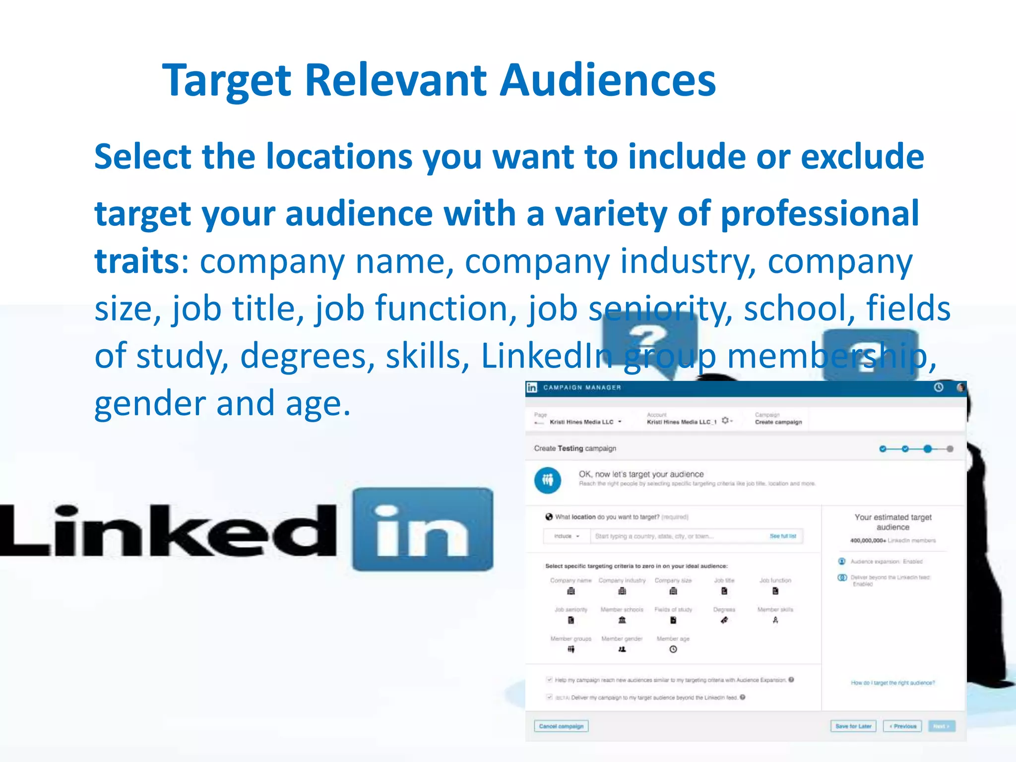 Target Relevant Audiences
Select the locations you want to include or exclude
target your audience with a variety of professional
traits: company name, company industry, company
size, job title, job function, job seniority, school, fields
of study, degrees, skills, LinkedIn group membership,
gender and age.
 