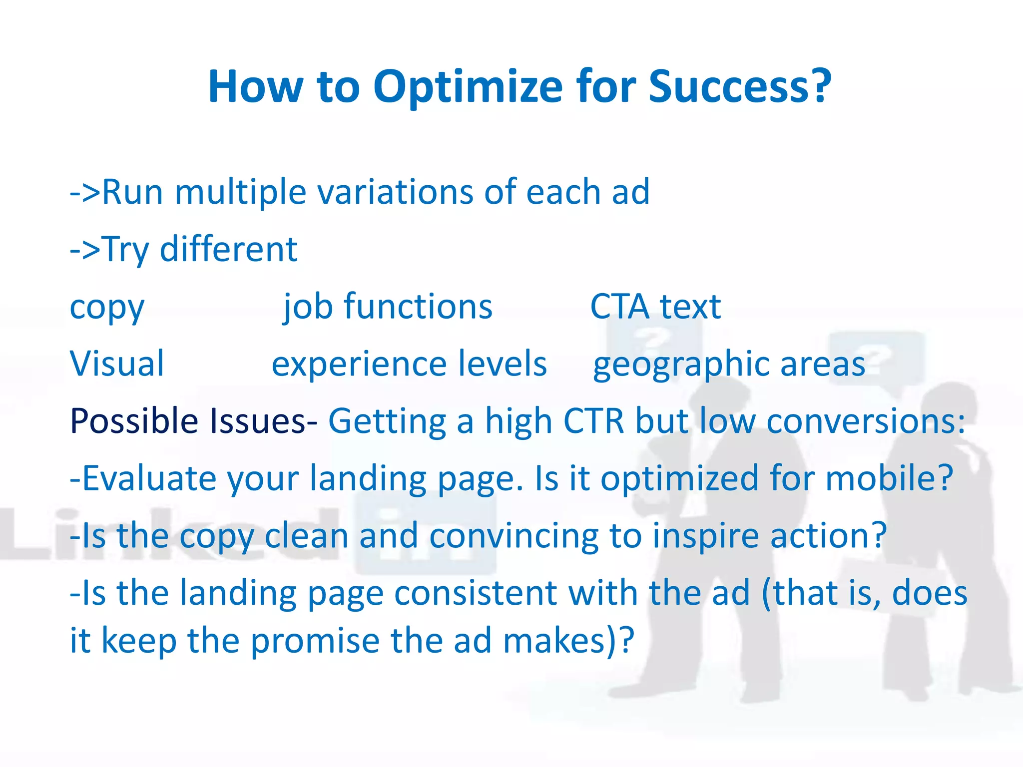 How to Optimize for Success?
->Run multiple variations of each ad
->Try different
copy job functions CTA text
Visual experience levels geographic areas
Possible Issues- Getting a high CTR but low conversions:
-Evaluate your landing page. Is it optimized for mobile?
-Is the copy clean and convincing to inspire action?
-Is the landing page consistent with the ad (that is, does
it keep the promise the ad makes)?
 