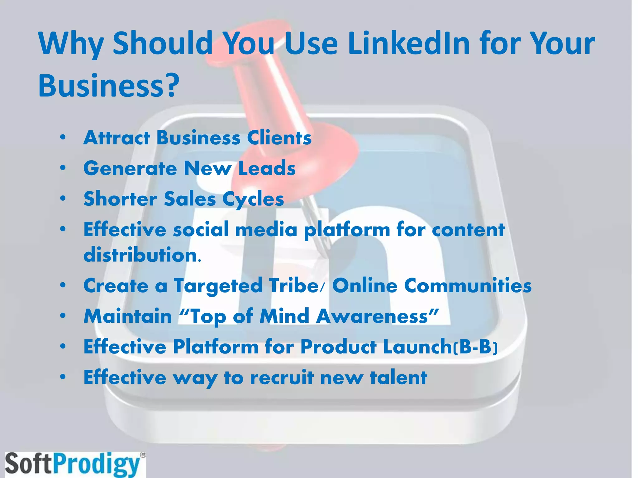 Why Should You Use LinkedIn for Your
Business?
• Attract Business Clients
• Generate New Leads
• Shorter Sales Cycles
• Effective social media platform for content
distribution.
• Create a Targeted Tribe/ Online Communities
• Maintain “Top of Mind Awareness”
• Effective Platform for Product Launch(B-B)
• Effective way to recruit new talent
 