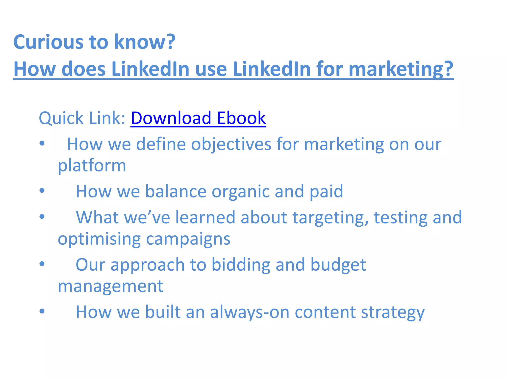 Curious to know?
How does LinkedIn use LinkedIn for marketing?
Quick Link: Download Ebook
• How we define objectives for marketing on our
platform
• How we balance organic and paid
• What we’ve learned about targeting, testing and
optimising campaigns
• Our approach to bidding and budget
management
• How we built an always-on content strategy
 