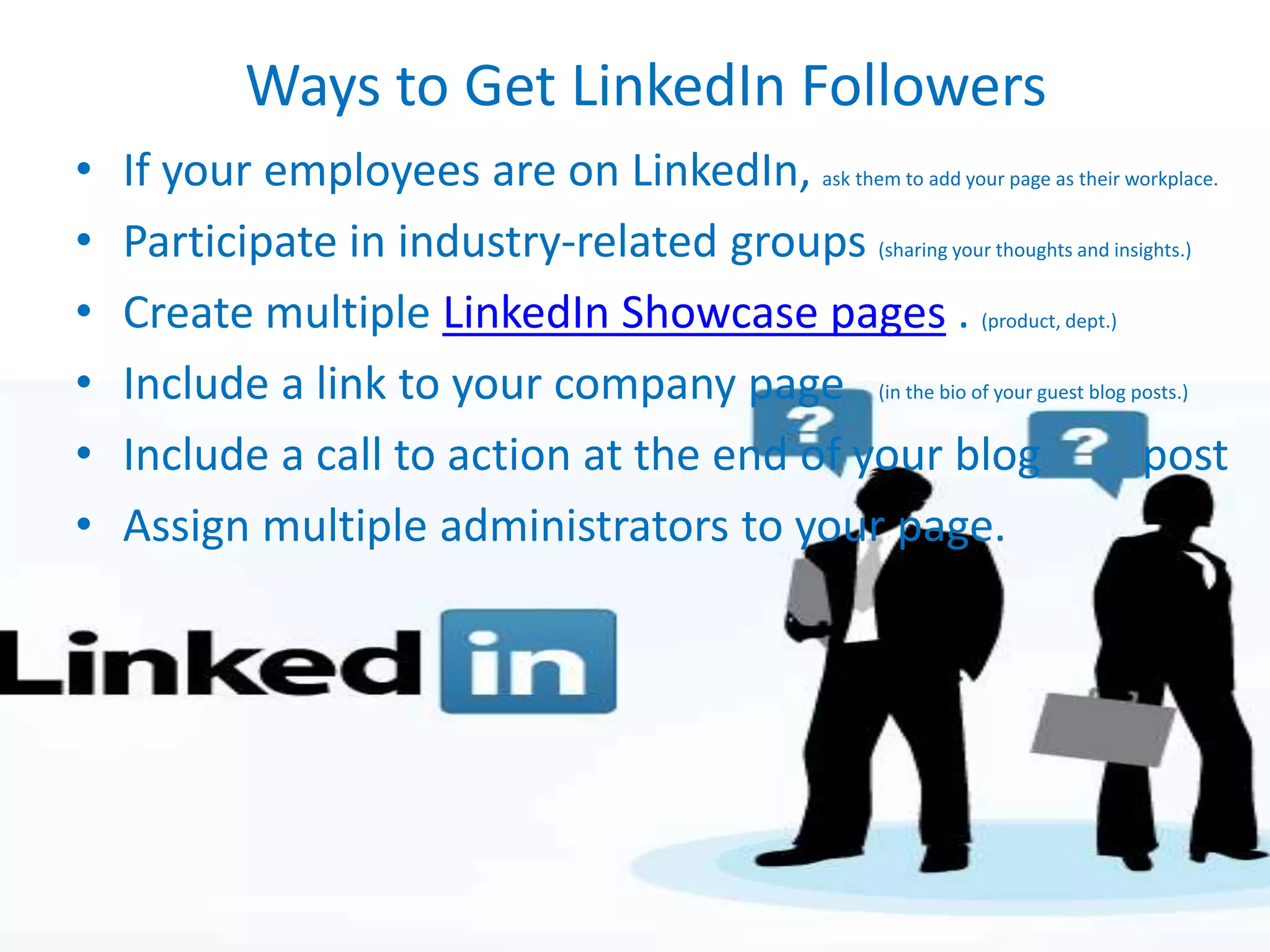 Ways to Get LinkedIn Followers
• If your employees are on LinkedIn, ask them to add your page as their workplace.
• Participate in industry-related groups (sharing your thoughts and insights.)
• Create multiple LinkedIn Showcase pages . (product, dept.)
• Include a link to your company page (in the bio of your guest blog posts.)
• Include a call to action at the end of your blog post
• Assign multiple administrators to your page.
 