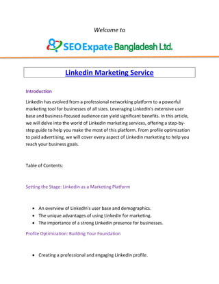 Welcome to
Linkedin Marketing Service
Introduction
LinkedIn has evolved from a professional networking platform to a powerful
marketing tool for businesses of all sizes. Leveraging LinkedIn's extensive user
base and business-focused audience can yield significant benefits. In this article,
we will delve into the world of LinkedIn marketing services, offering a step-by-
step guide to help you make the most of this platform. From profile optimization
to paid advertising, we will cover every aspect of LinkedIn marketing to help you
reach your business goals.
Table of Contents:
Setting the Stage: LinkedIn as a Marketing Platform
 An overview of LinkedIn's user base and demographics.
 The unique advantages of using LinkedIn for marketing.
 The importance of a strong LinkedIn presence for businesses.
Profile Optimization: Building Your Foundation
 Creating a professional and engaging LinkedIn profile.
 