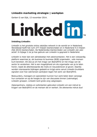 1
Linkedin marketing strategie | werkplan
Gerben G van Dijk, 13 november 2014.
Inleiding Linkedin:
LinkedIn is het grootste online zakelijke netwerk in de wereld en in Nederland.
Wereldwijd heeft het ruim 277 miljoen klanten/leden en in Nederland 4.5 miljoen
(feb 2014) klanten/leden. De Nederlandse klanten/leden van LinkedIn zijn zeer
actief. In bijlage 2 zie je hoe gebruik van Linkedin is gegroeid in Nederland.
Linkedin is meer dan een adresboekje met zakencontacten. Het is een volwaardig
platform waarmee je, als business to business (B2B) organisatie , vele mensen
kunt bereiken. Dit doe je om het imago van BedrijfXYZ en het imago van de
sector te versterken. Het is een mogelijkheid om als organisatie van je te laten
horen; naast de attentiewaarde die mails en nieuwsbrieven al geven. Daarbij
worden interessante bijdragen gedeeld en krijgt extra vanuit Linkedin bruikbare
signalen over hoe vakmensen aankijken tegen het werk van BedrijfXYZ.
Bestuurders, managers en specialisten kunnen hun werk beter doen vanwege
hun contacten en op de hoogte te zijn van discussies binnen (vakmatige)
Linkedin groepen. Linkedin kent grote zorg vakgroepen.
Zakenpartners, relaties en sollicitanten gebruiken Linkedin om een indruk te
krijgen van BedrijfXYZ en de mensen die er werken. De allereerste indruk dus!
 