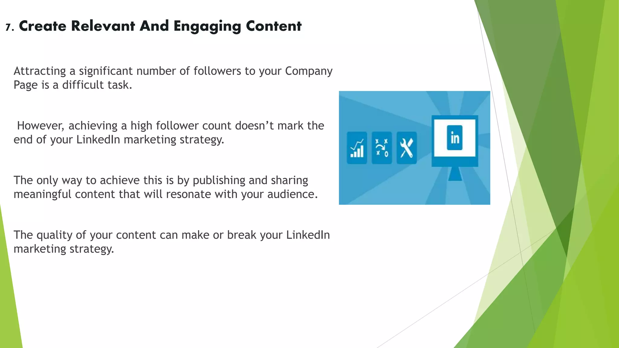 7. Create Relevant And Engaging Content
Attracting a significant number of followers to your Company
Page is a difficult task.
However, achieving a high follower count doesn’t mark the
end of your LinkedIn marketing strategy.
The only way to achieve this is by publishing and sharing
meaningful content that will resonate with your audience.
The quality of your content can make or break your LinkedIn
marketing strategy.
 