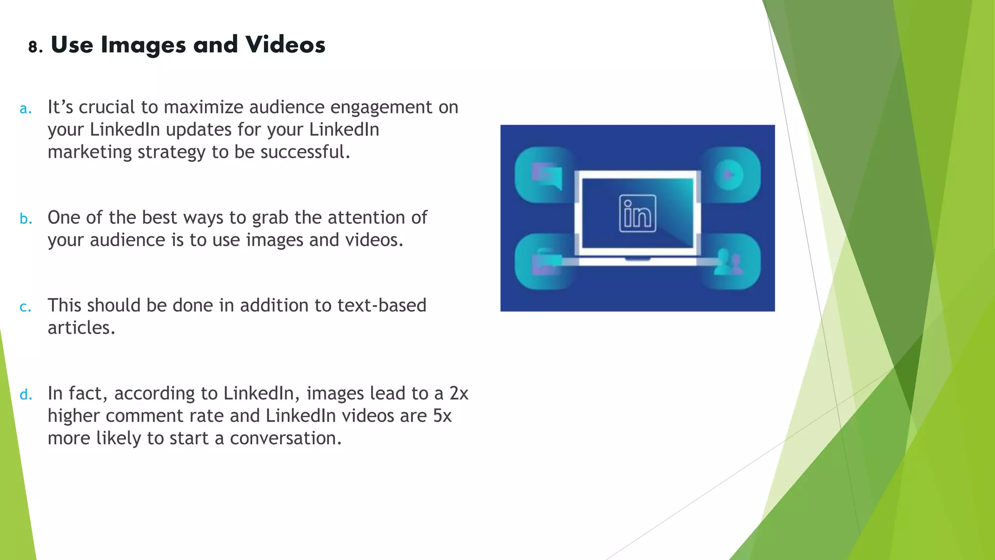 8. Use Images and Videos
a. It’s crucial to maximize audience engagement on
your LinkedIn updates for your LinkedIn
marketing strategy to be successful.
b. One of the best ways to grab the attention of
your audience is to use images and videos.
c. This should be done in addition to text-based
articles.
d. In fact, according to LinkedIn, images lead to a 2x
higher comment rate and LinkedIn videos are 5x
more likely to start a conversation.
 