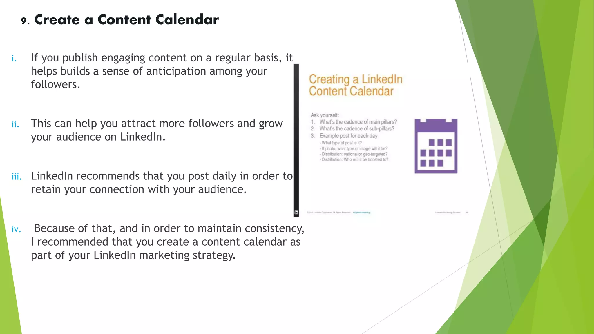 9. Create a Content Calendar
i. If you publish engaging content on a regular basis, it
helps builds a sense of anticipation among your
followers.
ii. This can help you attract more followers and grow
your audience on LinkedIn.
iii. LinkedIn recommends that you post daily in order to
retain your connection with your audience.
iv. Because of that, and in order to maintain consistency,
I recommended that you create a content calendar as
part of your LinkedIn marketing strategy.
 