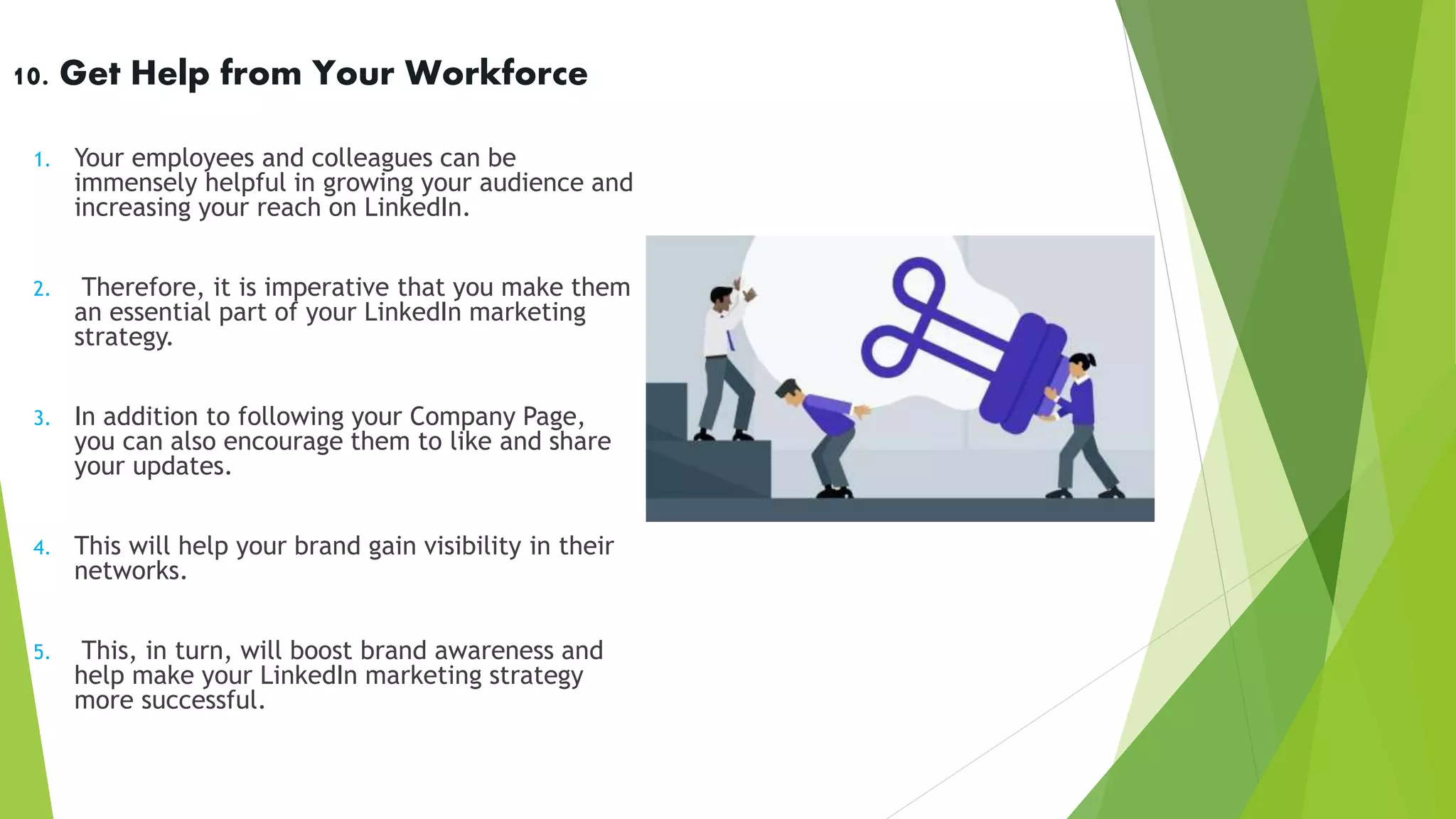 10. Get Help from Your Workforce
1. Your employees and colleagues can be
immensely helpful in growing your audience and
increasing your reach on LinkedIn.
2. Therefore, it is imperative that you make them
an essential part of your LinkedIn marketing
strategy.
3. In addition to following your Company Page,
you can also encourage them to like and share
your updates.
4. This will help your brand gain visibility in their
networks.
5. This, in turn, will boost brand awareness and
help make your LinkedIn marketing strategy
more successful.
 