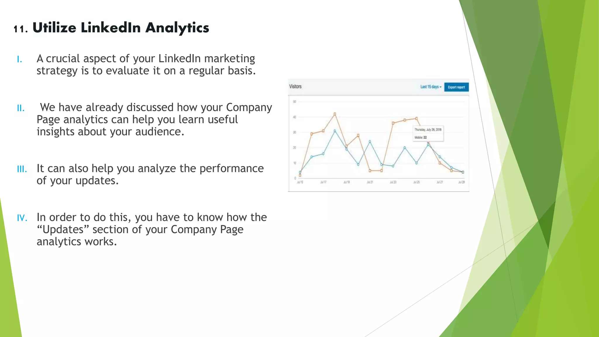 11. Utilize LinkedIn Analytics
I. A crucial aspect of your LinkedIn marketing
strategy is to evaluate it on a regular basis.
II. We have already discussed how your Company
Page analytics can help you learn useful
insights about your audience.
III. It can also help you analyze the performance
of your updates.
IV. In order to do this, you have to know how the
“Updates” section of your Company Page
analytics works.
 