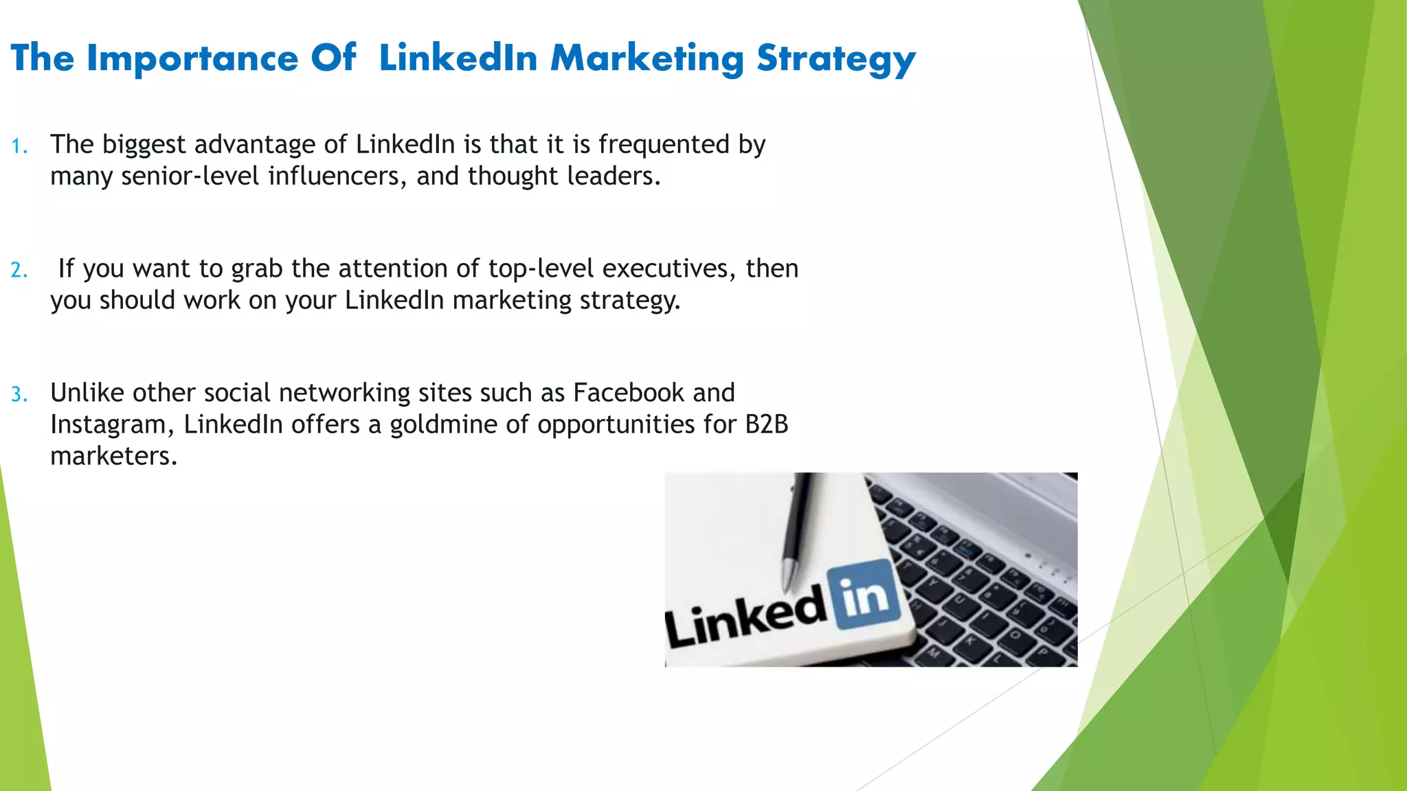 The Importance Of LinkedIn Marketing Strategy
1. The biggest advantage of LinkedIn is that it is frequented by
many senior-level influencers, and thought leaders.
2. If you want to grab the attention of top-level executives, then
you should work on your LinkedIn marketing strategy.
3. Unlike other social networking sites such as Facebook and
Instagram, LinkedIn offers a goldmine of opportunities for B2B
marketers.
 