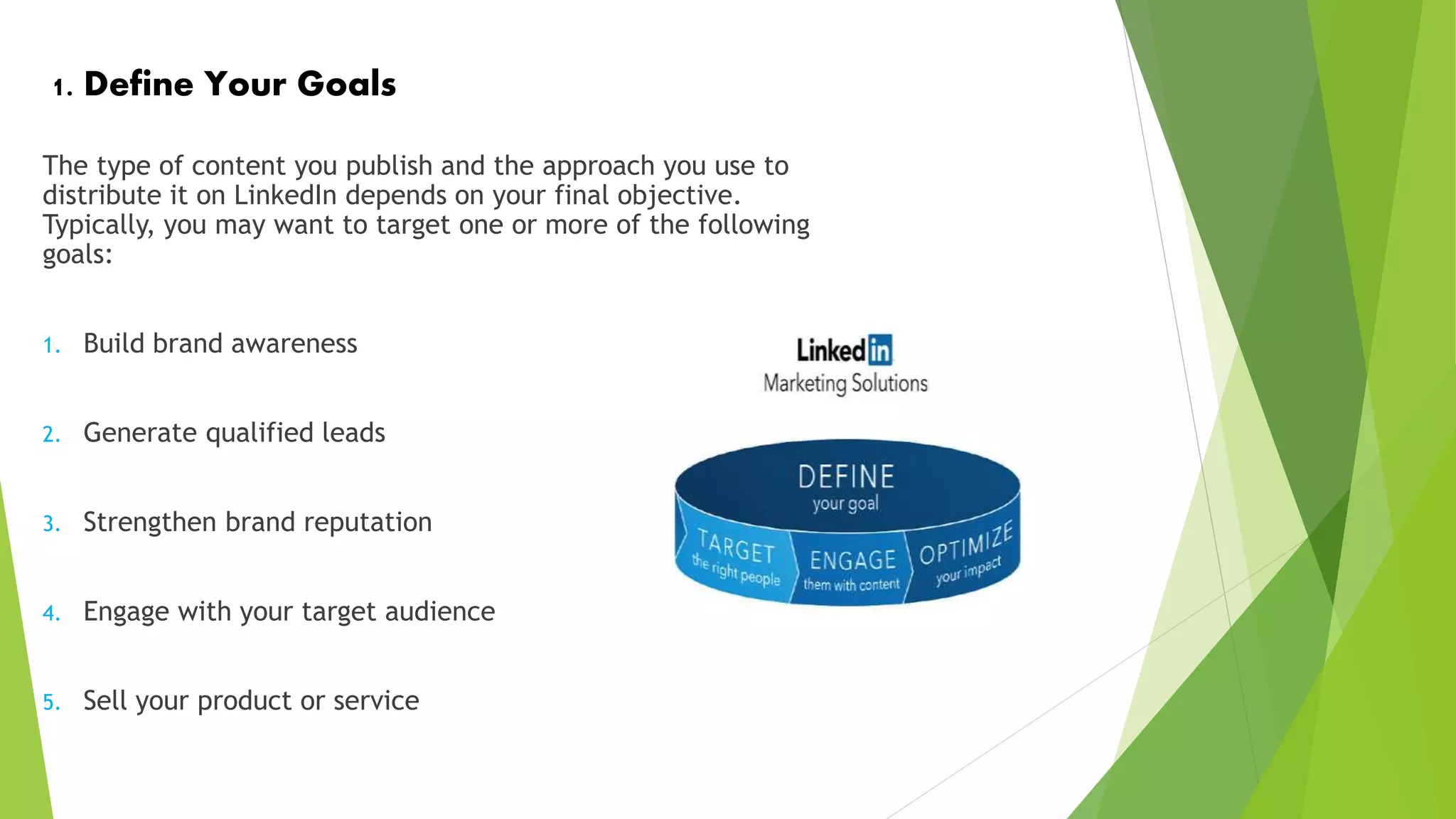 1. Define Your Goals
The type of content you publish and the approach you use to
distribute it on LinkedIn depends on your final objective.
Typically, you may want to target one or more of the following
goals:
1. Build brand awareness
2. Generate qualified leads
3. Strengthen brand reputation
4. Engage with your target audience
5. Sell your product or service
 
